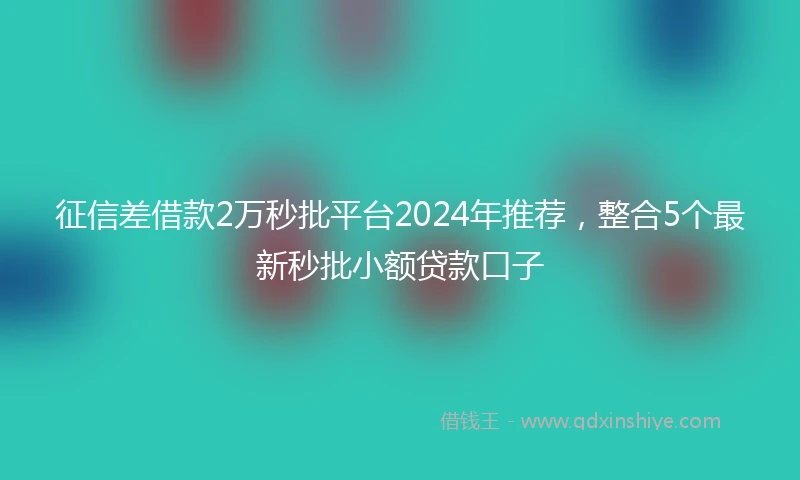 征信差借款2万秒批平台2024年推荐，整合5个最新秒批小额贷款口子