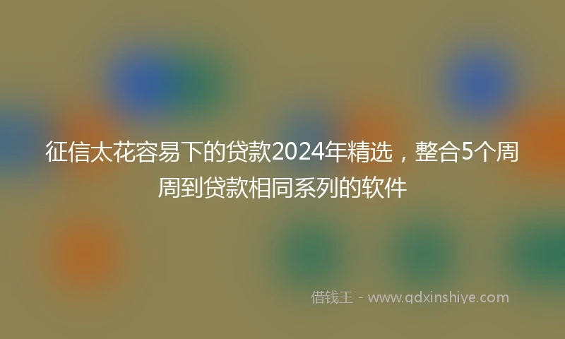 征信太花容易下的贷款2024年精选，整合5个周周到贷款相同系列的软件