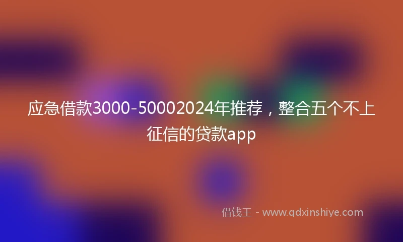 应急借款3000-50002024年推荐，整合五个不上征信的贷款app