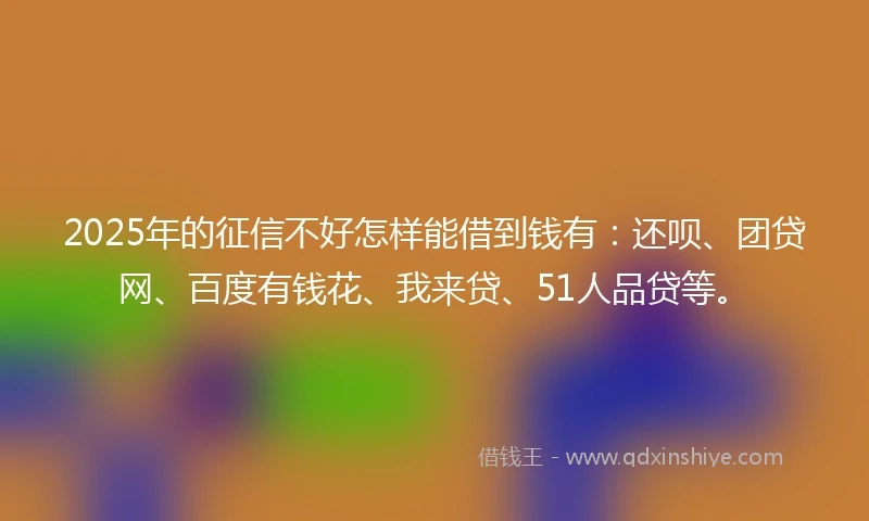 2025年的征信不好怎样能借到钱有：还呗、团贷网、百度有钱花、我来贷、51人品贷等。
