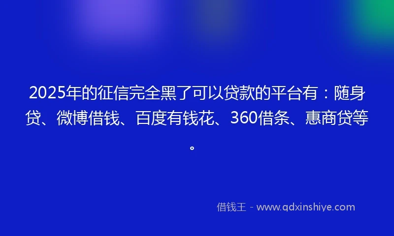 2025年的征信完全黑了可以贷款的平台有：随身贷、微博借钱、百度有钱花、360借条、惠商贷等。