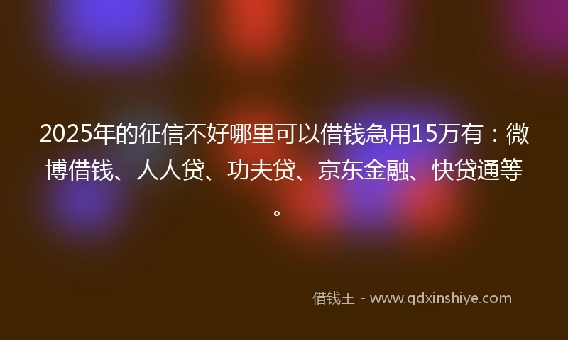 2025年的征信不好哪里可以借钱急用15万有：微博借钱、人人贷、功夫贷、京东金融、快贷通等。