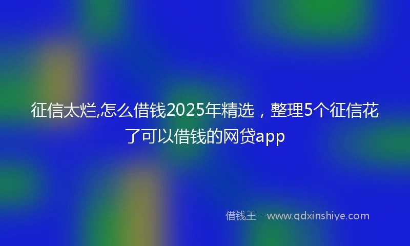 征信太烂,怎么借钱2025年精选，整理5个征信花了可以借钱的网贷app