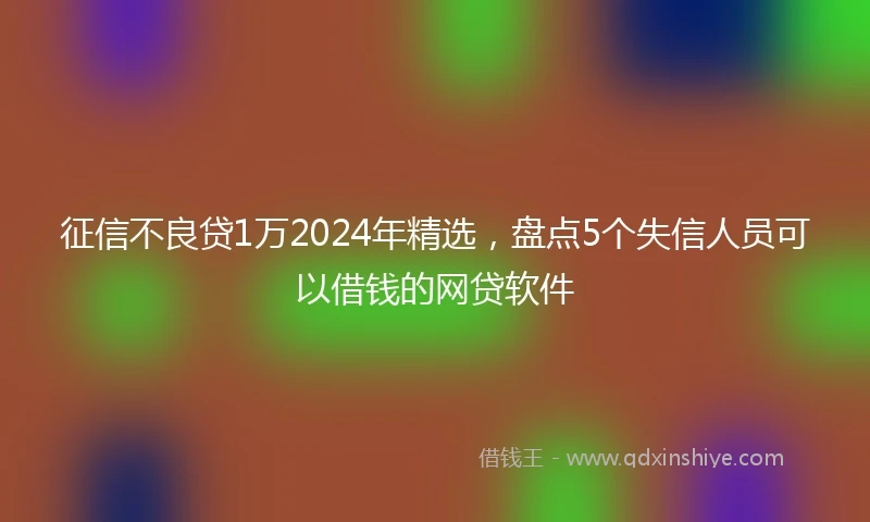 征信不良贷1万2024年精选，盘点5个失信人员可以借钱的网贷软件