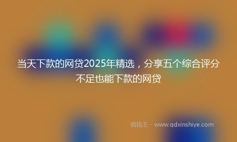 当天下款的网贷2025年精选，分享五个综合评分不足也能下款的网贷