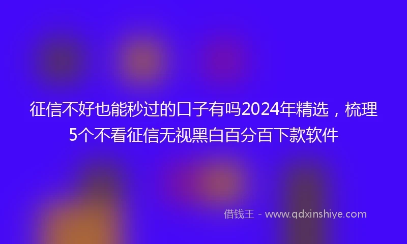 征信不好也能秒过的口子有吗2024年精选，梳理5个不看征信无视黑白百分百下款软件