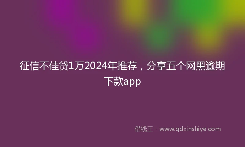 征信不佳贷1万2024年推荐，分享五个网黑逾期下款app