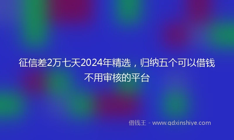 征信差2万七天2024年精选，归纳五个可以借钱不用审核的平台