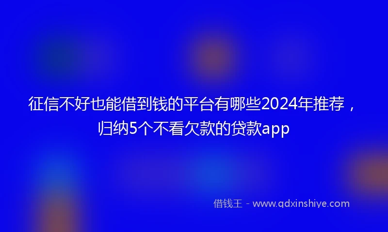 征信不好也能借到钱的平台有哪些2024年推荐，归纳5个不看欠款的贷款app