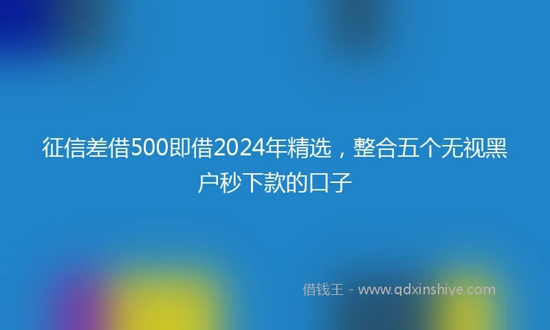 征信差借500即借2024年精选，整合五个无视黑户秒下款的口子