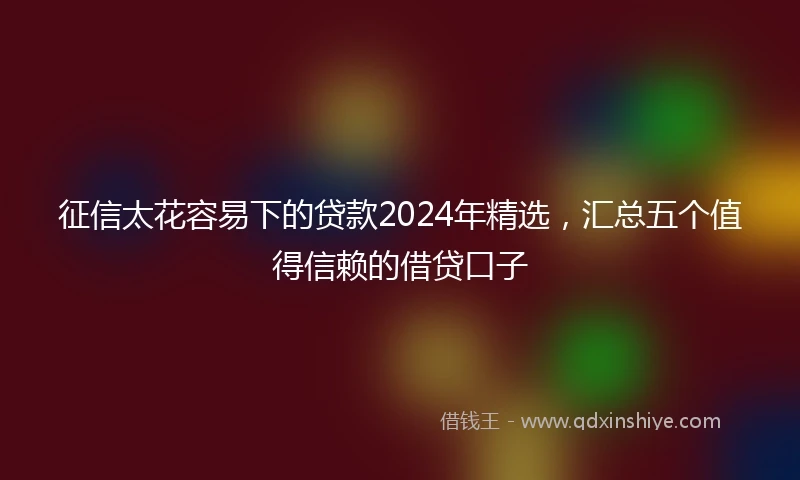 征信太花容易下的贷款2024年精选，汇总五个值得信赖的借贷口子