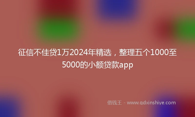 征信不佳贷1万2024年精选，整理五个1000至5000的小额贷款app