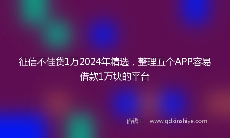 征信不佳贷1万2024年精选，整理五个APP容易借款1万块的平台