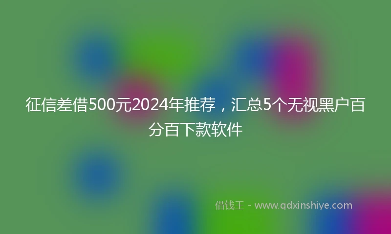 征信差借500元2024年推荐，汇总5个无视黑户百分百下款软件
