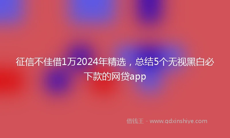 征信不佳借1万2024年精选，总结5个无视黑白必下款的网贷app