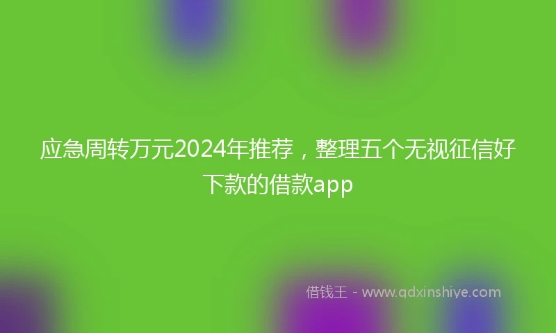 应急周转万元2024年推荐，整理五个无视征信好下款的借款app