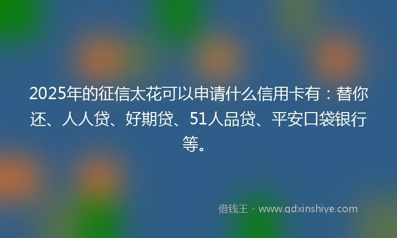 2025年的征信太花可以申请什么信用卡有：替你还、人人贷、好期贷、51人品贷、平安口袋银行等。