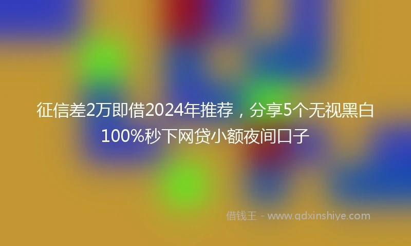 征信差2万即借2024年推荐，分享5个无视黑白100%秒下网贷小额夜间口子