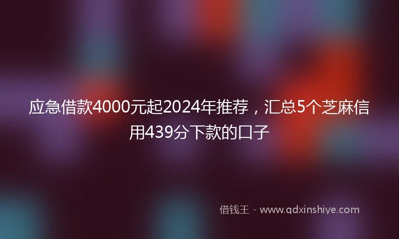 应急借款4000元起2024年推荐，汇总5个芝麻信用439分下款的口子