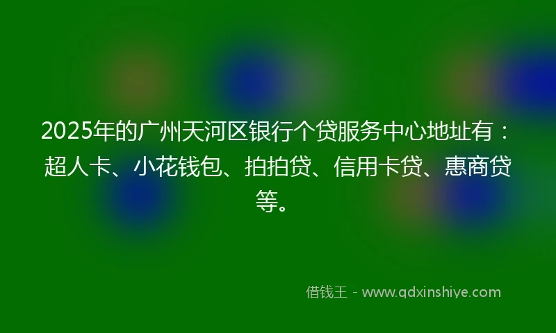 2025年的广州天河区银行个贷服务中心地址有：超人卡、小花钱包、拍拍贷、信用卡贷、惠商贷等。