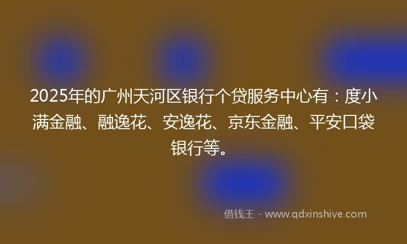 2025年的广州天河区银行个贷服务中心有：度小满金融、融逸花、安逸花、京东金融、平安口袋银行等。