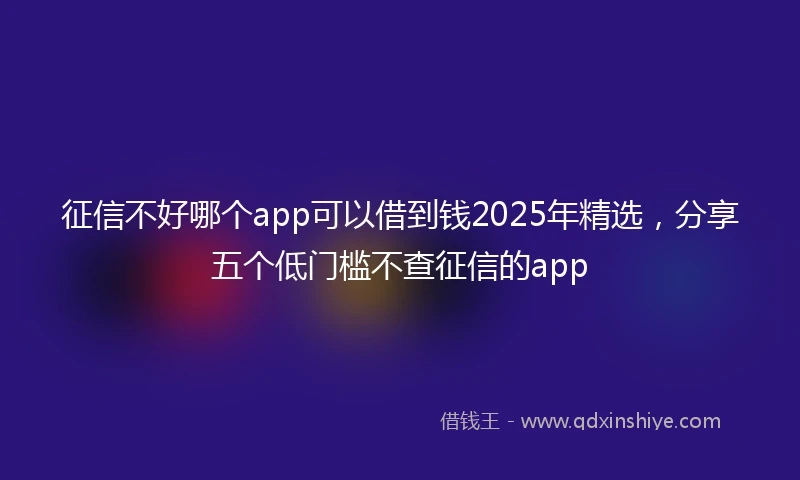 征信不好哪个app可以借到钱2025年精选，分享五个低门槛不查征信的app