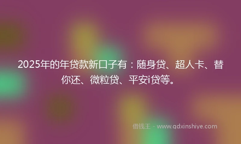 2025年的年贷款新口子有：随身贷、超人卡、替你还、微粒贷、平安i贷等。