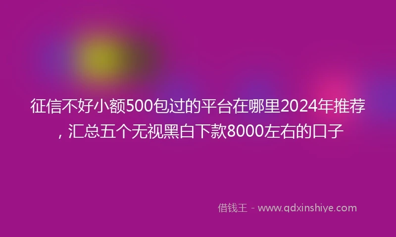 征信不好小额500包过的平台在哪里2024年推荐，汇总五个无视黑白下款8000左右的口子