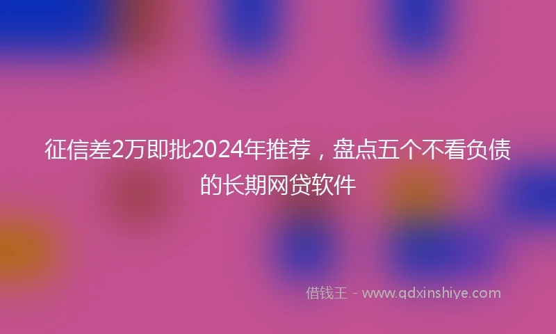 征信差2万即批2024年推荐，盘点五个不看负债的长期网贷软件