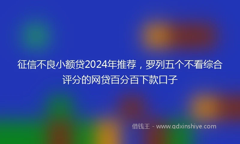 征信不良小额贷2024年推荐，罗列五个不看综合评分的网贷百分百下款口子