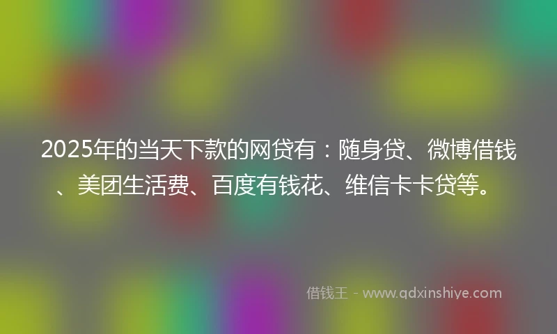 2025年的当天下款的网贷有：随身贷、微博借钱、美团生活费、百度有钱花、维信卡卡贷等。
