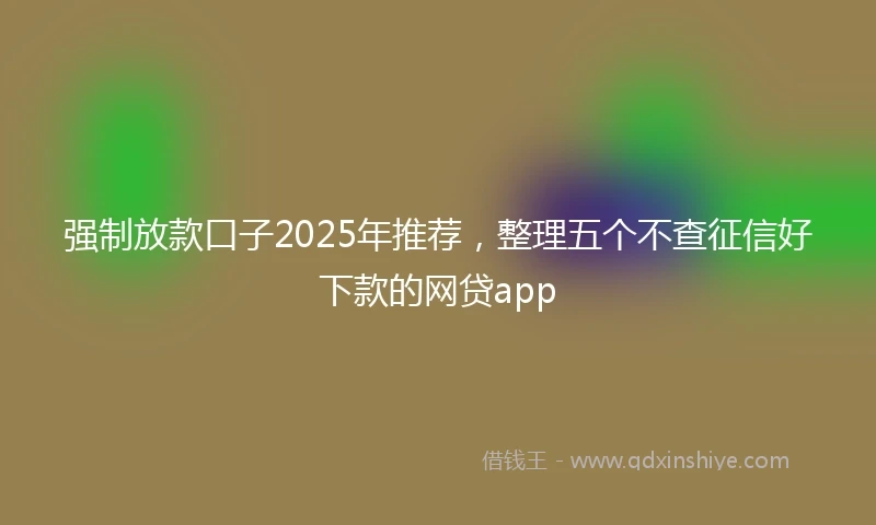 强制放款口子2025年推荐，整理五个不查征信好下款的网贷app