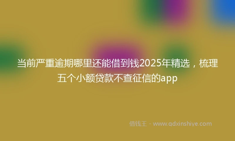 当前严重逾期哪里还能借到钱2025年精选，梳理五个小额贷款不查征信的app
