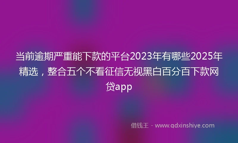 当前逾期严重能下款的平台2023年有哪些2025年精选，整合五个不看征信无视黑白百分百下款网贷app