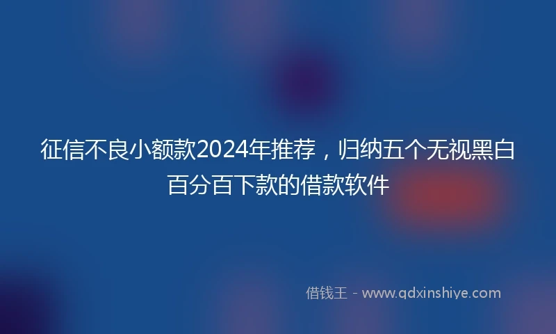 征信不良小额款2024年推荐，归纳五个无视黑白百分百下款的借款软件