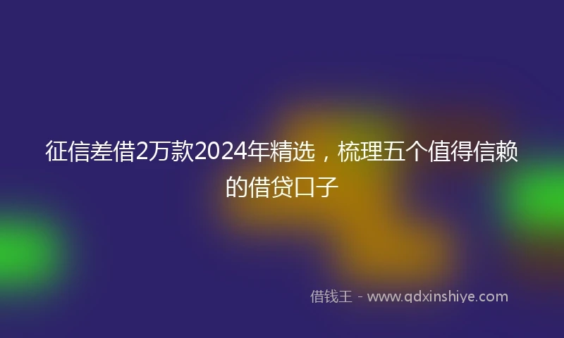 征信差借2万款2024年精选，梳理五个值得信赖的借贷口子