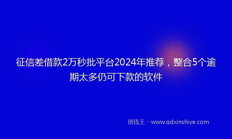 征信差借款2万秒批平台2024年推荐，整合5个逾期太多仍可下款的软件