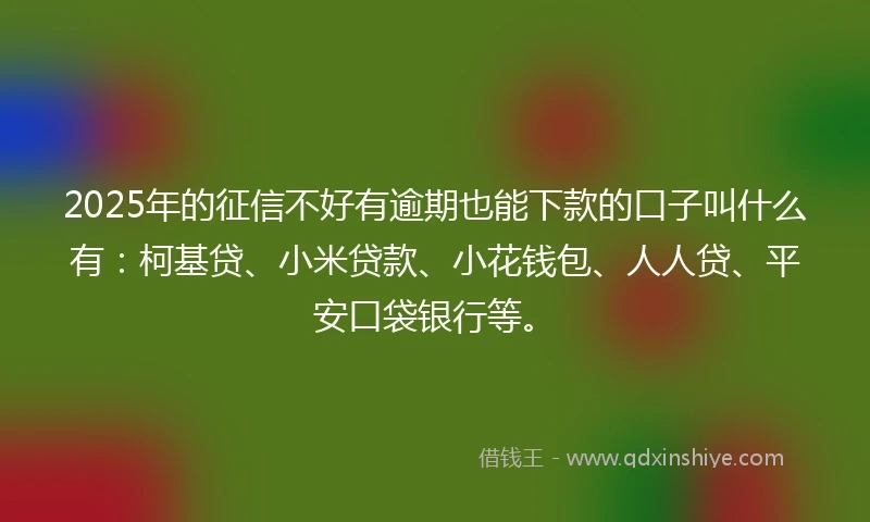 2025年的征信不好有逾期也能下款的口子叫什么有：柯基贷、小米贷款、小花钱包、人人贷、平安口袋银行等。