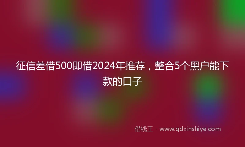 征信差借500即借2024年推荐，整合5个黑户能下款的口子