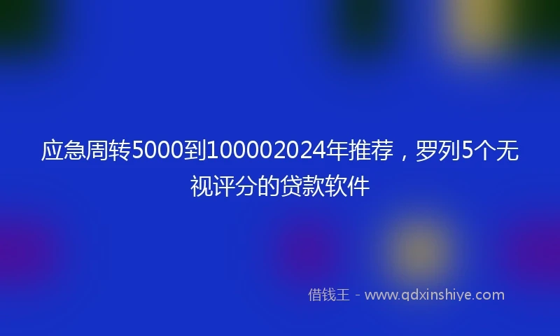 应急周转5000到100002024年推荐，罗列5个无视评分的贷款软件