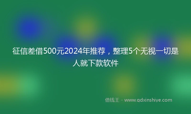 征信差借500元2024年推荐，整理5个无视一切是人就下款软件