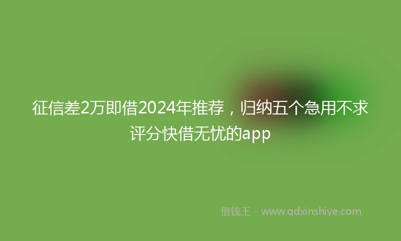 征信差2万即借2024年推荐，归纳五个急用不求评分快借无忧的app