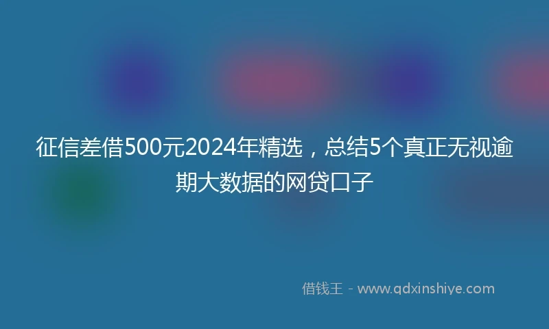 征信差借500元2024年精选，总结5个真正无视逾期大数据的网贷口子