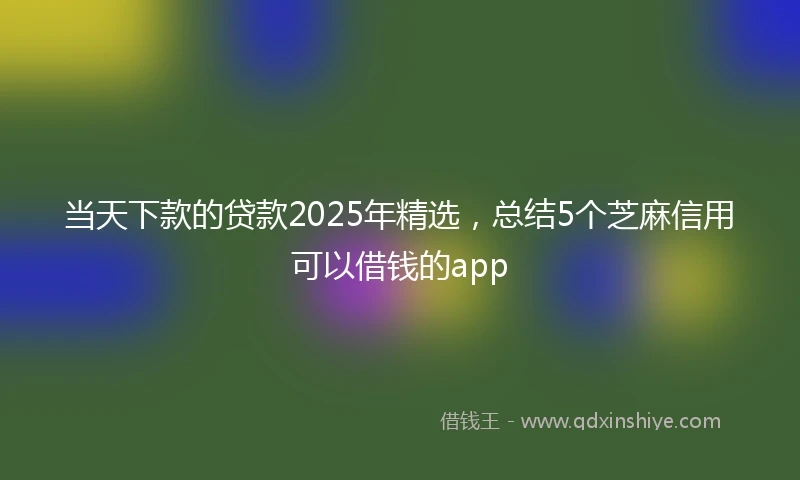 当天下款的贷款2025年精选，总结5个芝麻信用可以借钱的app