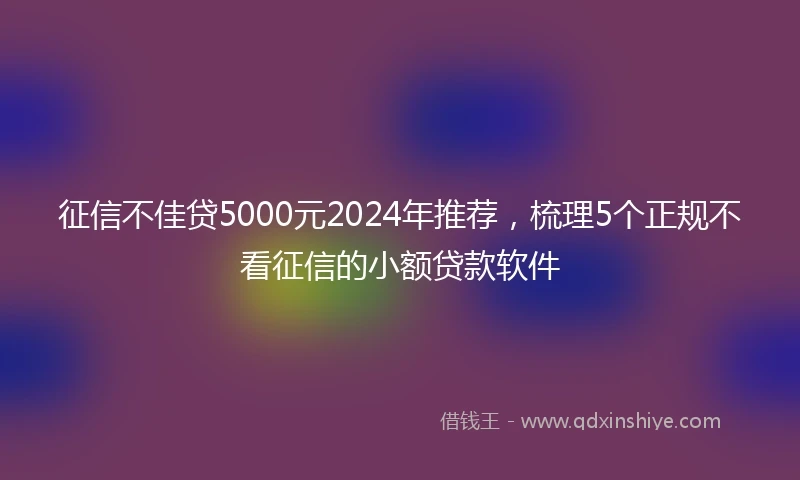 征信不佳贷5000元2024年推荐，梳理5个正规不看征信的小额贷款软件