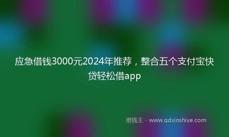 应急借钱3000元2024年推荐，整合五个支付宝快贷轻松借app