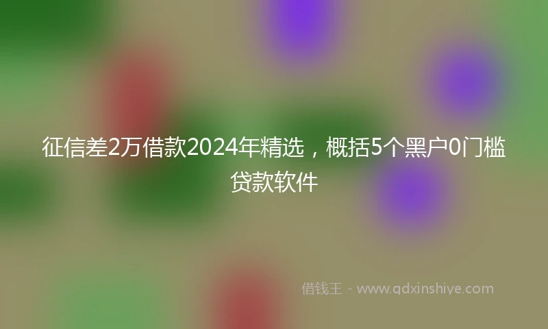 征信差2万借款2024年精选，概括5个黑户0门槛贷款软件