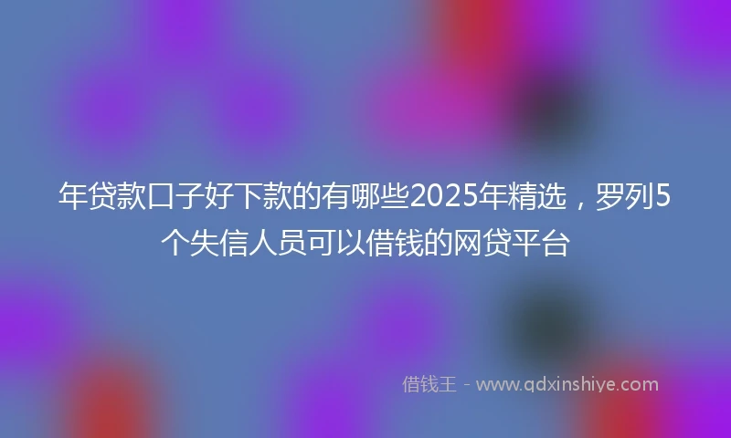 年贷款口子好下款的有哪些2025年精选，罗列5个失信人员可以借钱的网贷平台