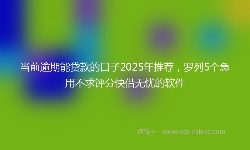 当前逾期能贷款的口子2025年推荐，罗列5个急用不求评分快借无忧的软件