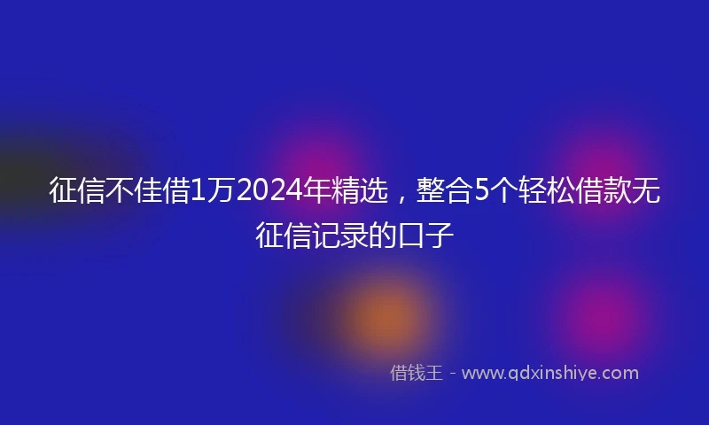 征信不佳借1万2024年精选，整合5个轻松借款无征信记录的口子